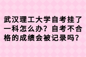武汉理工大学自考挂了一科怎么办？自考不合格的成绩会被记录吗？