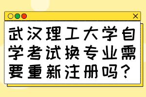 武汉理工大学自学考试换专业需要重新注册吗?